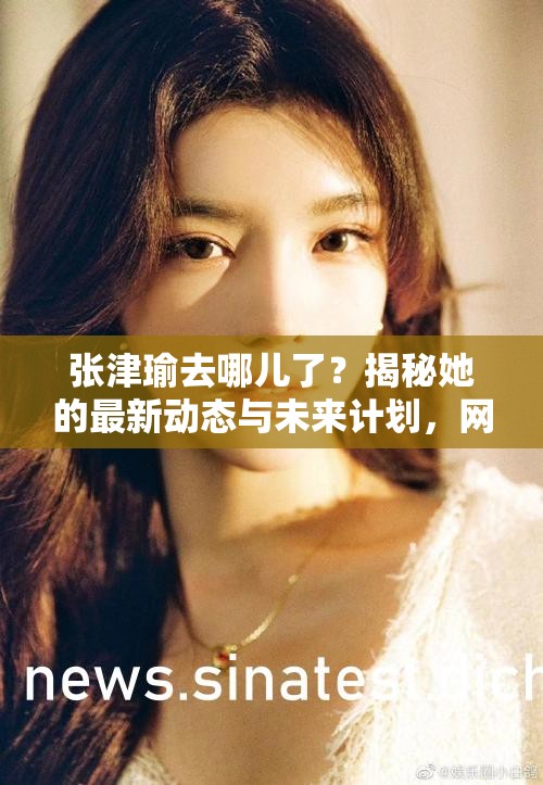 张津瑜去哪儿了？揭秘她的最新动态与未来计划，网友热议不断