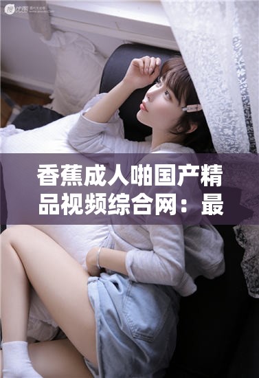 香蕉成人啪国产精品视频综合网：最新热门影片推荐与用户真实评价分享