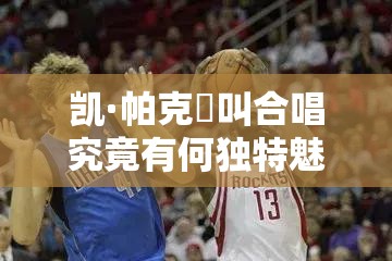 凯·帕克呯叫合唱究竟有何独特魅力？引发全网热议的背后原因何在？