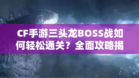 CF手游三头龙BOSS战如何轻松通关？全面攻略揭秘打法悬念！