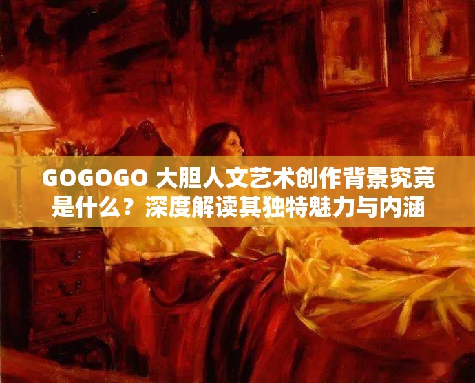 GOGOGO 大胆人文艺术创作背景究竟是什么？深度解读其独特魅力与内涵
