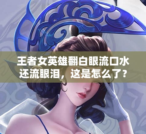 王者女英雄翻白眼流口水还流眼泪，这是怎么了？
