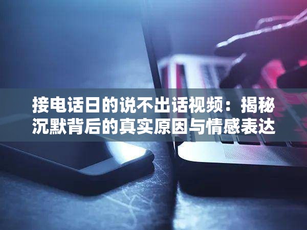接电话日的说不出话视频：揭秘沉默背后的真实原因与情感表达技巧