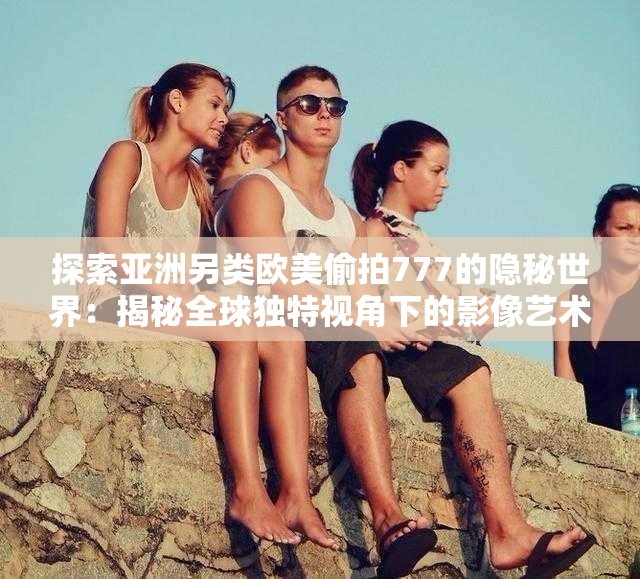 探索亚洲另类欧美偷拍777的隐秘世界：揭秘全球独特视角下的影像艺术与文化差异