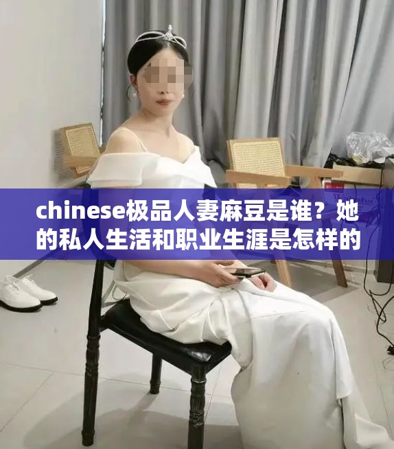 chinese极品人妻麻豆是谁？她的私人生活和职业生涯是怎样的？