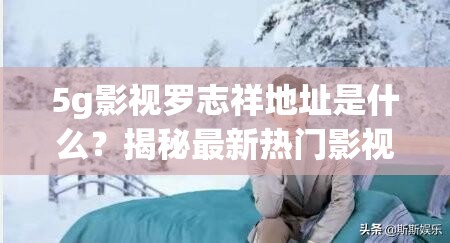 5g影视罗志祥地址是什么？揭秘最新热门影视资源获取方式与观看指南