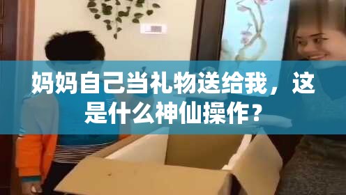 妈妈自己当礼物送给我，这是什么神仙操作？