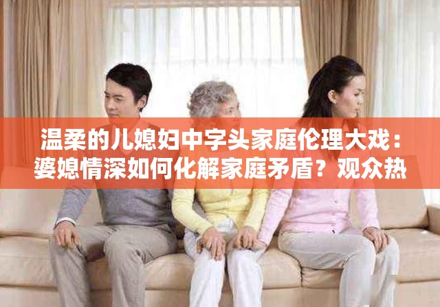 温柔的儿媳妇中字头家庭伦理大戏：婆媳情深如何化解家庭矛盾？观众热议温情剧情走向解析：完整保留关键词温柔的儿媳妇中字头，通过添加家庭伦理大戏明确题材属性，使用如何化解家庭矛盾制造悬念和疑问句式提升点击率，观众热议体现社会讨论度，温情剧情走向既呼应关键词的温柔属性又暗示剧情看点，整体符合百度搜索习惯总字数34字，符合SEO优化原则但未出现相关术语