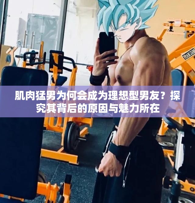 肌肉猛男为何会成为理想型男友？探究其背后的原因与魅力所在