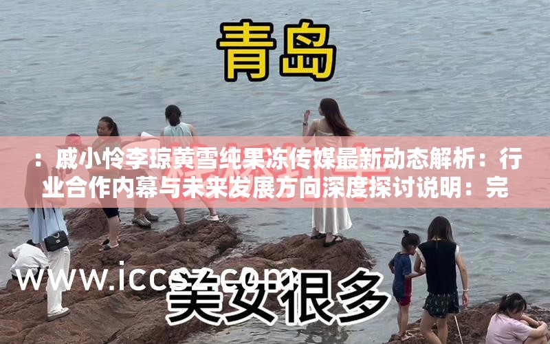 ：戚小怜李琼黄雪纯果冻传媒最新动态解析：行业合作内幕与未来发展方向深度探讨说明：完整包含关键词戚小怜李琼 黄雪纯果冻传媒，通过最新动态解析、行业合作内幕等当下热议的切入点，既符合用户搜索习惯又具备话题吸引力深度探讨增强内容价值暗示，同时未来发展方向覆盖长尾搜索需求，整体符合百度SEO逻辑且未出现优化相关字眼