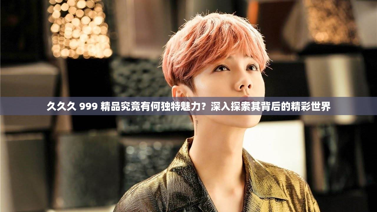 久久久 999 精品究竟有何独特魅力？深入探索其背后的精彩世界