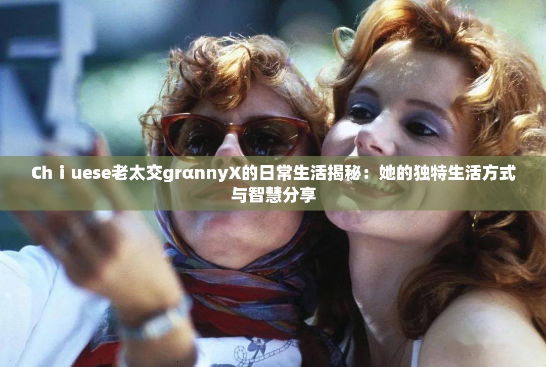 Chⅰuese老太交grαnnyX的日常生活揭秘：她的独特生活方式与智慧分享
