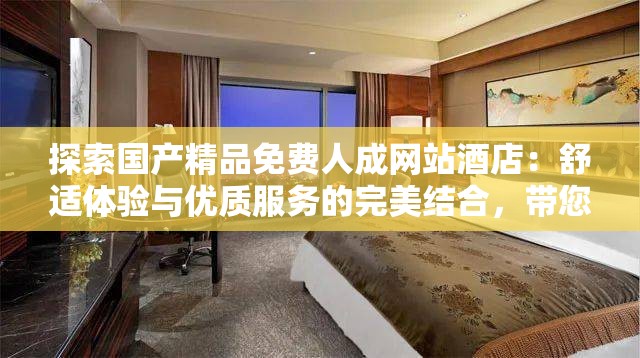 探索国产精品免费人成网站酒店：舒适体验与优质服务的完美结合，带您享受奢华之旅