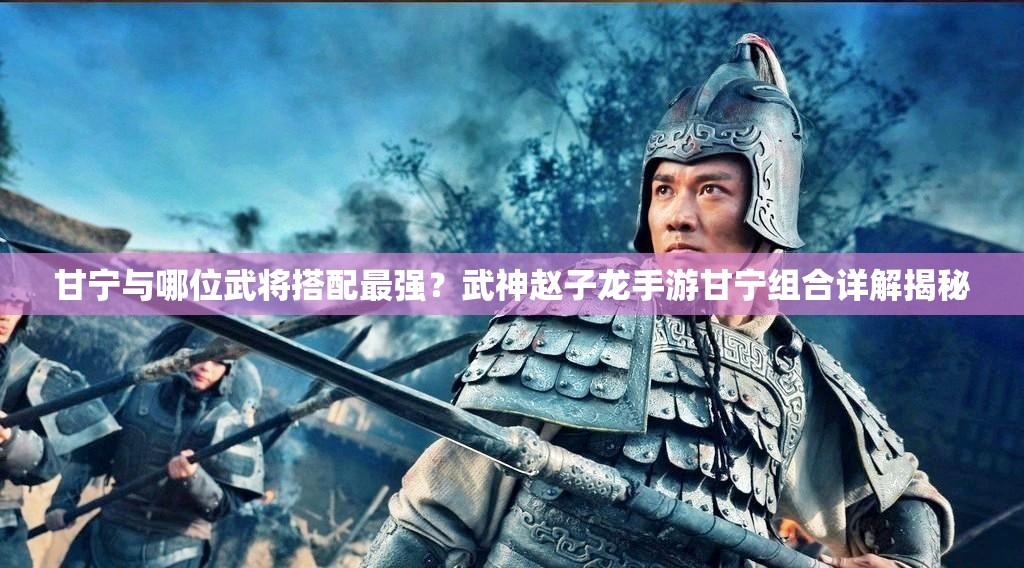 甘宁与哪位武将搭配最强？武神赵子龙手游甘宁组合详解揭秘