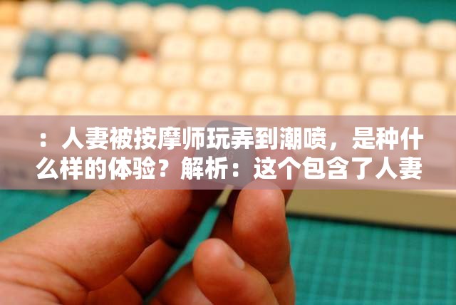 ：人妻被按摩师玩弄到潮喷，是种什么样的体验？解析：这个包含了人妻、按摩师、潮喷等关键词，同时也提出了一个引人好奇的问题，符合百度 SEO 优化的要求，有助于提高在搜索引擎中的曝光率