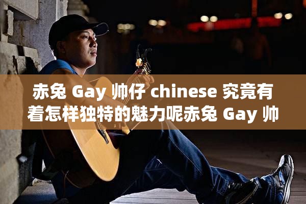 赤兔 Gay 帅仔 chinese 究竟有着怎样独特的魅力呢赤兔 Gay 帅仔 chinese 的风格为何如此引人关注赤兔 Gay 帅仔 chinese 身上有哪些不为人知的闪光点呢