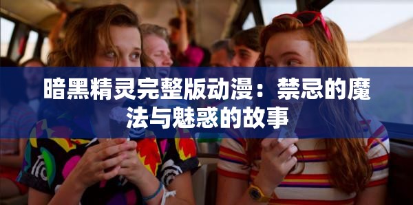 暗黑精灵完整版动漫：禁忌的魔法与魅惑的故事