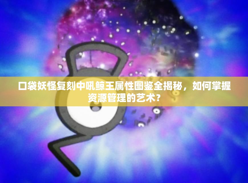 口袋妖怪复刻中吼鲸王属性图鉴全揭秘，如何掌握资源管理的艺术？