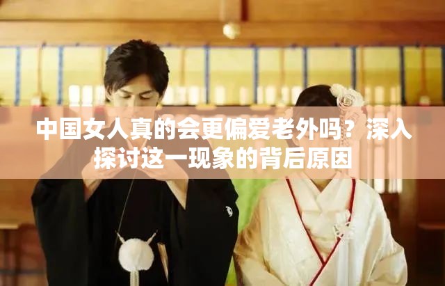 中国女人真的会更偏爱老外吗？深入探讨这一现象的背后原因