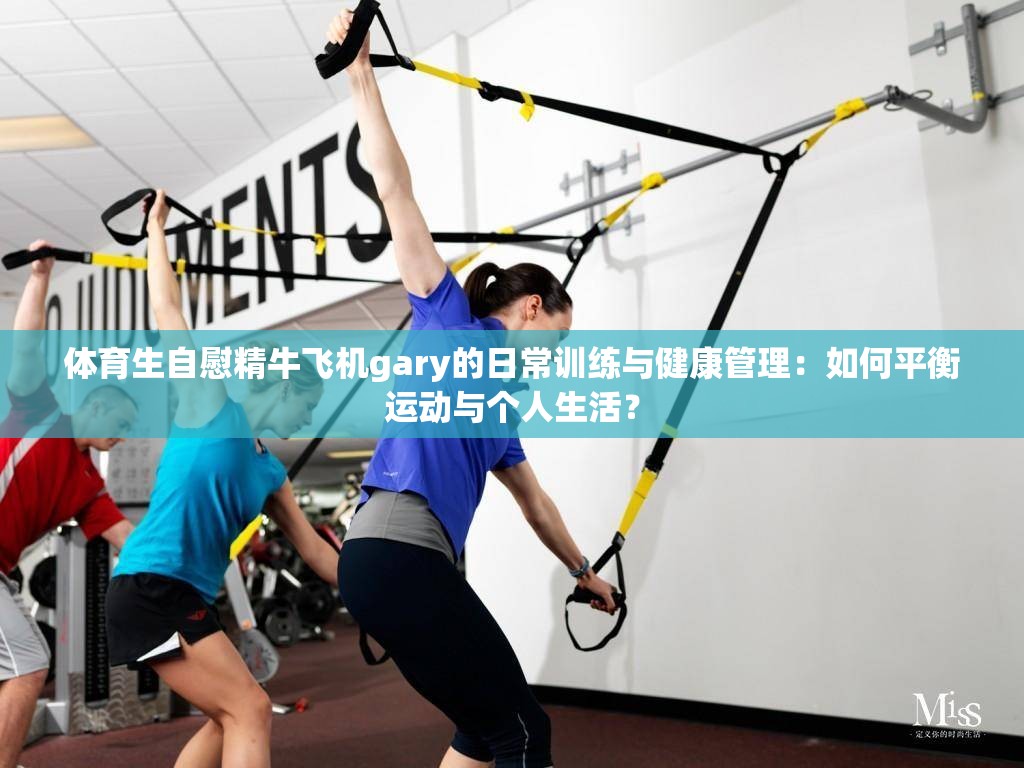 体育生自慰精牛飞机gary的日常训练与健康管理：如何平衡运动与个人生活？