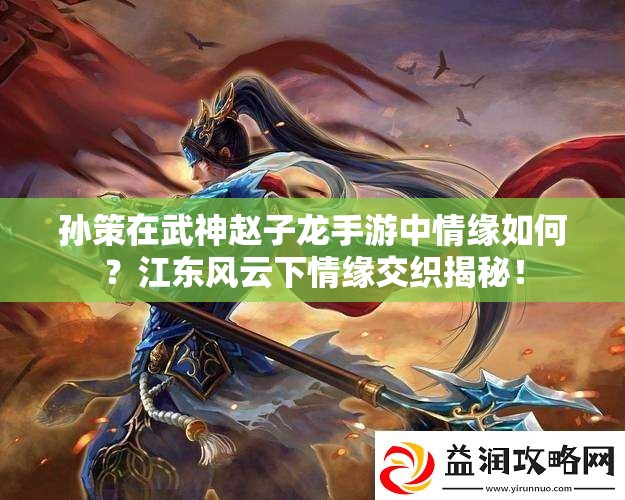 孙策在武神赵子龙手游中情缘如何？江东风云下情缘交织揭秘！