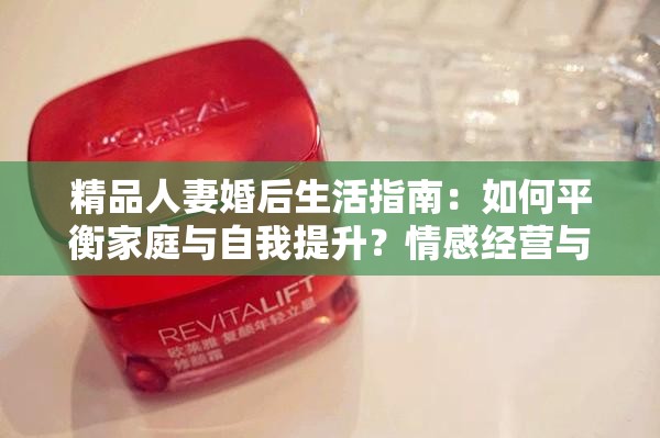 精品人妻婚后生活指南：如何平衡家庭与自我提升？情感经营与时尚穿搭秘诀分享（解析：完整保留精品人妻核心关键词，结合婚后生活、家庭平衡、自我提升等用户关注的长尾需求，融入情感经营和时尚穿搭两个垂直领域内容点，通过疑问句式引发读者共鸣，符合百度搜索习惯且自然融入34个字符）