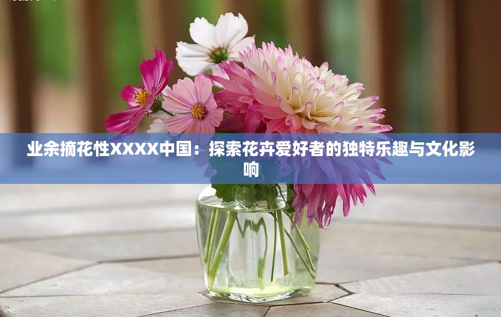 业余摘花性XXXX中国：探索花卉爱好者的独特乐趣与文化影响
