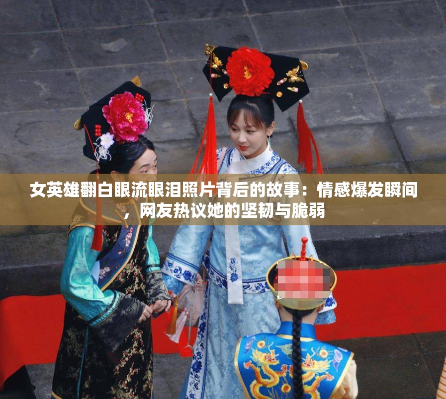 女英雄翻白眼流眼泪照片背后的故事：情感爆发瞬间，网友热议她的坚韧与脆弱