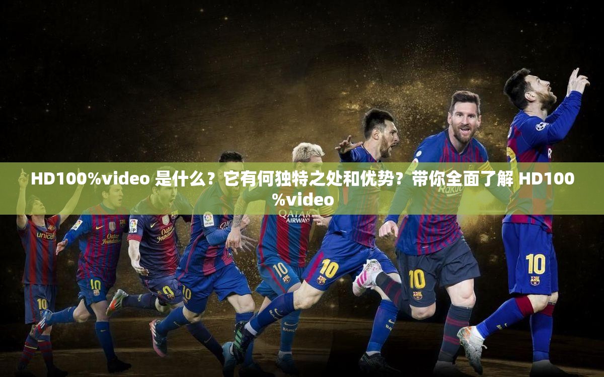 HD100%video 是什么？它有何独特之处和优势？带你全面了解 HD100%video