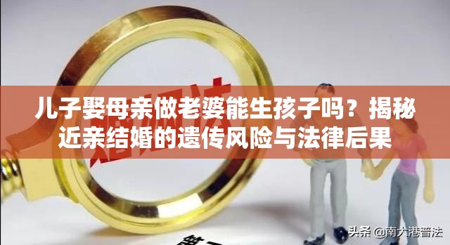 儿子娶母亲做老婆能生孩子吗？揭秘近亲结婚的遗传风险与法律后果