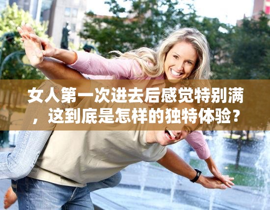 女人第一次进去后感觉特别满，这到底是怎样的独特体验？女人第一次进去后感觉特别满，背后隐藏着何种神秘原因？女人第一次进去后感觉特别满，这种感受究竟从何而来？