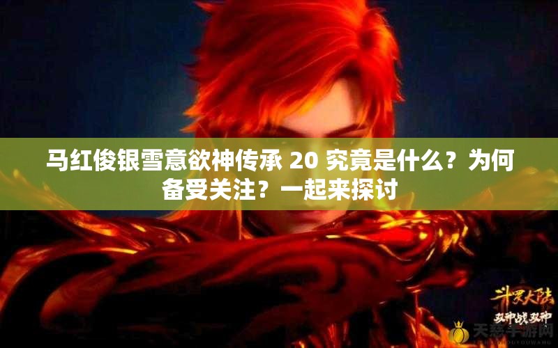 马红俊银雪意欲神传承 20 究竟是什么？为何备受关注？一起来探讨