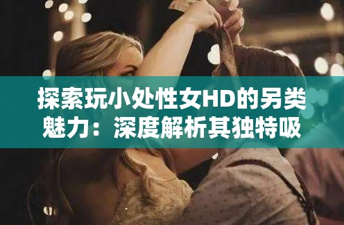 探索玩小处性女HD的另类魅力：深度解析其独特吸引力与网络热议背后的秘密