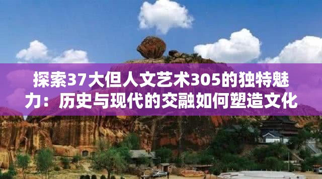 探索37大但人文艺术305的独特魅力：历史与现代的交融如何塑造文化新高度？