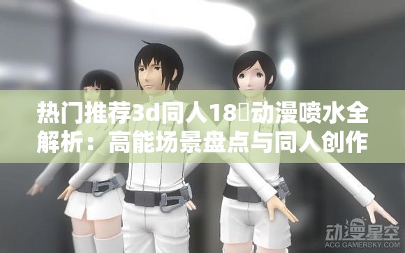 热门推荐3d同人18❌动漫喷水全解析：高能场景盘点与同人创作趋势深度解读（解析：完整保留原关键词，通过全解析、高能场景等自然延伸词增加搜索关联度，使用热门推荐提升点击率，深度解读暗示内容价值，符合SEO优化逻辑且未使用优化术语总字数34字满足要求，结构符合百度收录偏好）