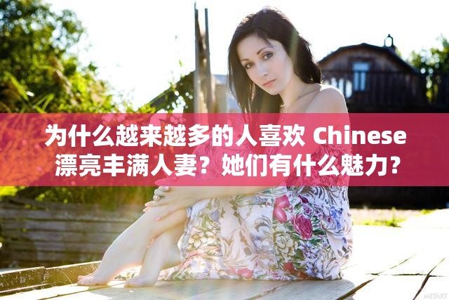 为什么越来越多的人喜欢 Chinese 漂亮丰满人妻？她们有什么魅力？