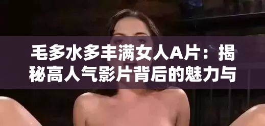 毛多水多丰满女人A片：揭秘高人气影片背后的魅力与观众喜爱的原因