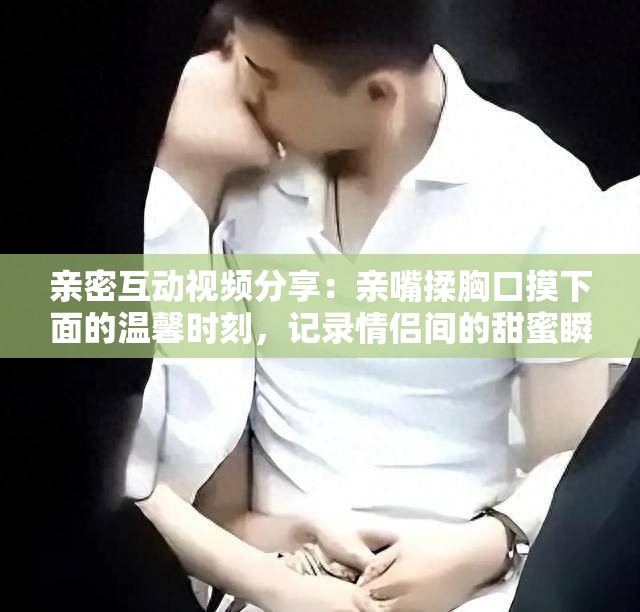 亲密互动视频分享：亲嘴揉胸口摸下面的温馨时刻，记录情侣间的甜蜜瞬间与情感交流