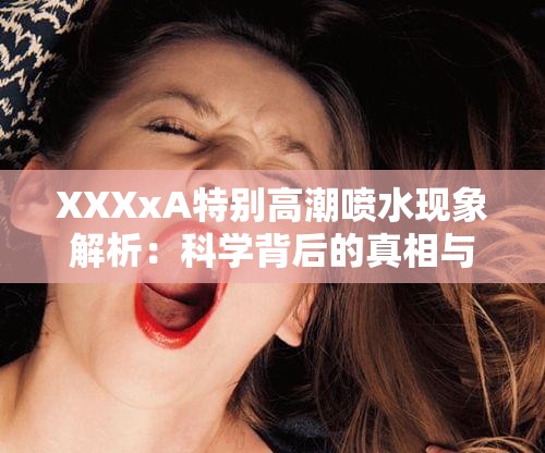 XXXxA特别高潮喷水现象解析：科学背后的真相与常见误解