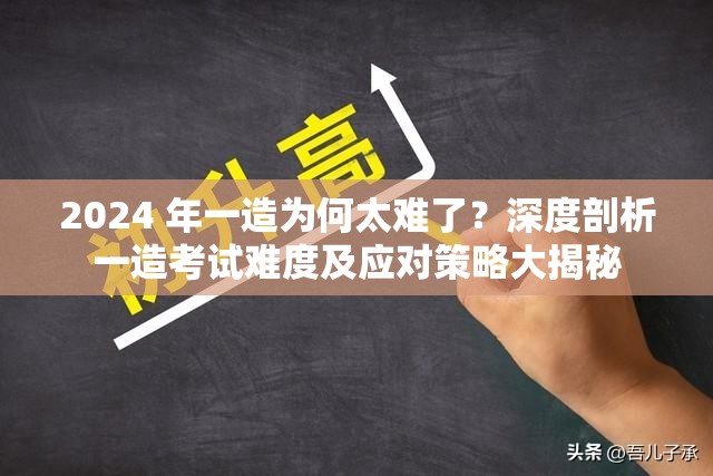 2024 年一造为何太难了？深度剖析一造考试难度及应对策略大揭秘