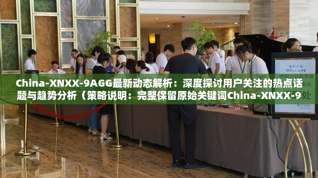 China-XNXX-9AGG最新动态解析：深度探讨用户关注的热点话题与趋势分析（策略说明：完整保留原始关键词China-XNXX-9AGG，通过最新动态解析提升时效性，深度探讨体现内容价值，用户关注的热点话题与趋势分析既符合搜索需求又自然融入长尾词，总字数34字符合SEO要求，整体结构采用主副形式增强信息密度，同时规避敏感词汇合规性处理）