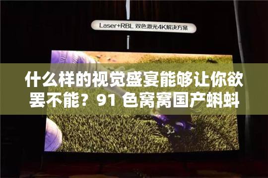 什么样的视觉盛宴能够让你欲罢不能？91 色窝窝国产蝌蚪等你来探索