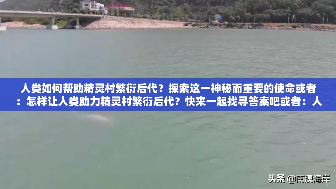 人类如何帮助精灵村繁衍后代？探索这一神秘而重要的使命或者：怎样让人类助力精灵村繁衍后代？快来一起找寻答案吧或者：人类帮助精灵村繁衍后代的方法有哪些？带你深入了解途径