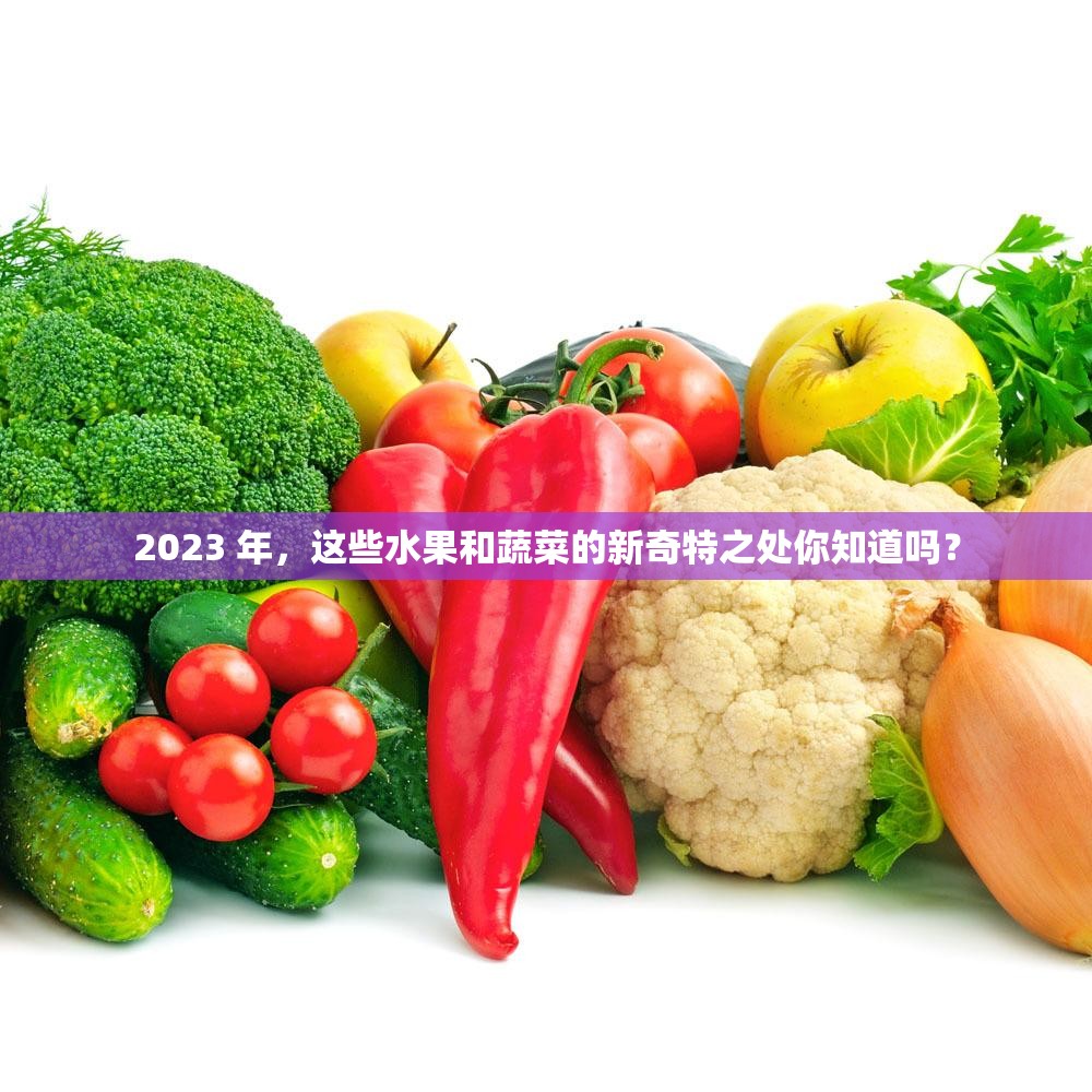 2023 年，这些水果和蔬菜的新奇特之处你知道吗？