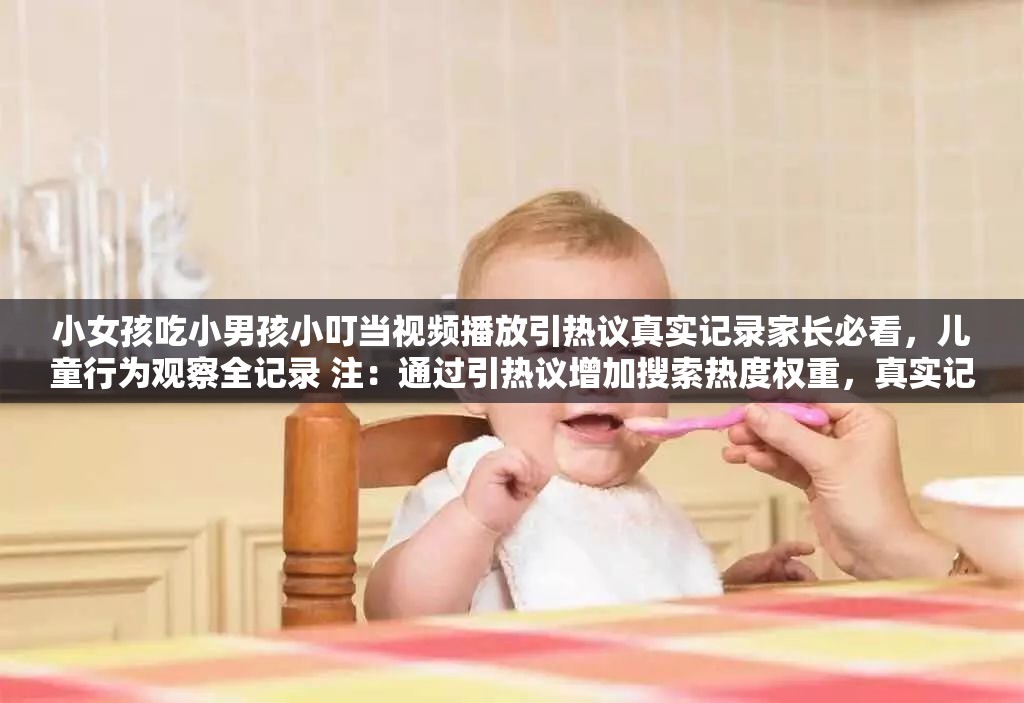小女孩吃小男孩小叮当视频播放引热议真实记录家长必看，儿童行为观察全记录 注：通过引热议增加搜索热度权重，真实记录提升可信度，家长必看锁定目标人群，儿童行为观察延伸长尾词，完整包含原始关键词且自然嵌入用户可能搜索的关联词（儿童行为-家长必看），符合百度分词规则和用户搜索习惯
