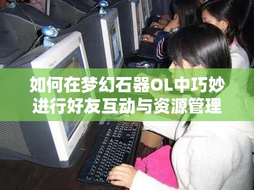 如何在梦幻石器OL中巧妙进行好友互动与资源管理，打造最强策略悬念揭秘？