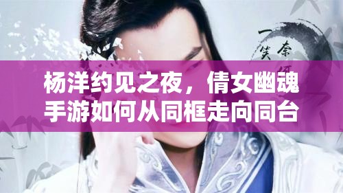 杨洋约见之夜，倩女幽魂手游如何从同框走向同台？深度揭秘！