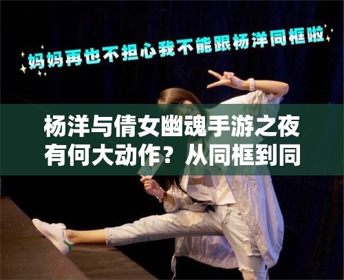 杨洋与倩女幽魂手游之夜有何大动作？从同框到同台引发无限猜想！