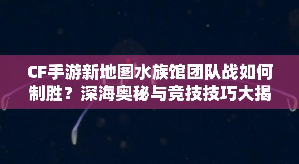 CF手游新地图水族馆团队战如何制胜？深海奥秘与竞技技巧大揭秘！