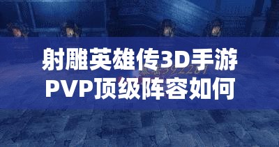 射雕英雄传3D手游PVP顶级阵容如何演变？最强推荐悬念揭晓！